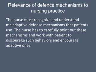 Relevance of defence mechanisms to
nursing practice
The nurse must recognize and understand
maladaptive defense mechanisms that patients
use. The nurse has to carefully point out these
mechanisms and work with patient to
discourage such behaviors and encourage
adaptive ones.
 