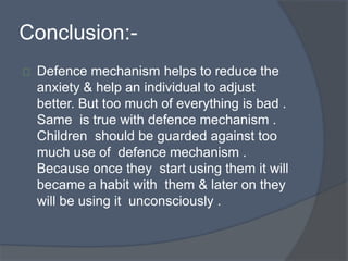 Conclusion:-
Defence mechanism helps to reduce the
anxiety & help an individual to adjust
better. But too much of everything is bad .
Same is true with defence mechanism .
Children should be guarded against too
much use of defence mechanism .
Because once they start using them it will
became a habit with them & later on they
will be using it unconsciously .
 