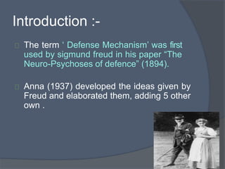 Introduction :-
The term ‘ Defense Mechanism’ was first
used by sigmund freud in his paper “The
Neuro-Psychoses of defence” (1894).
Anna (1937) developed the ideas given by
Freud and elaborated them, adding 5 other
own .
 