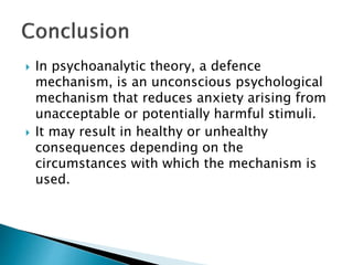  In psychoanalytic theory, a defence
mechanism, is an unconscious psychological
mechanism that reduces anxiety arising from
unacceptable or potentially harmful stimuli.
 It may result in healthy or unhealthy
consequences depending on the
circumstances with which the mechanism is
used.
 