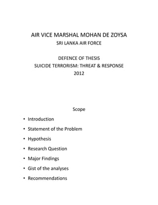AIR VICE MARSHAL MOHAN DE ZOYSA
                 SRI LANKA AIR FORCE

               DEFENCE OF THESIS
     SUICIDE TERRORISM: THREAT & RESPONSE
                     2012




                         Scope
• Introduction
• Statement of the Problem
• Hypothesis
• Research Question
• Major Findings
• Gist of the analyses
• Recommendations
 