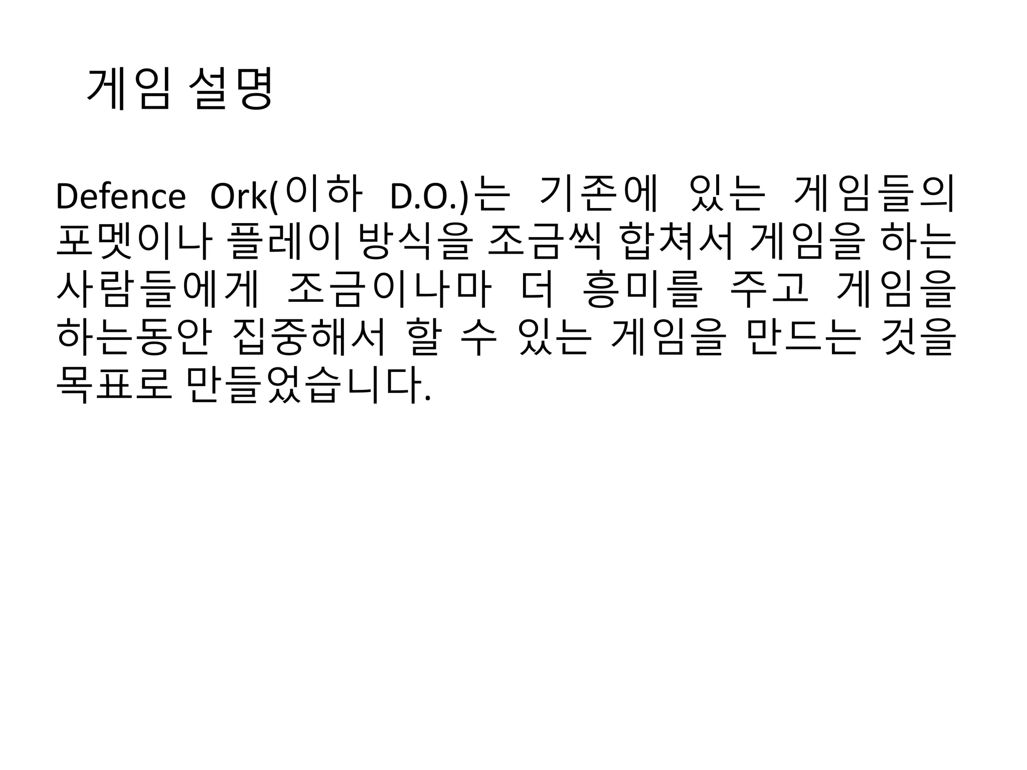 게임 설명 
Defence Ork(이하 D.O.)는 기존에 있는 게임들의 
포멧이나 플레이 방식을 조금씩 합쳐서 게임을 하는 
사람들에게 조금이나마 더 흥미를 주고 게임을 
하는동안 집중해서 할 수 있는 게임을 만드는 것을 
목표로 만들었습니다. 
 