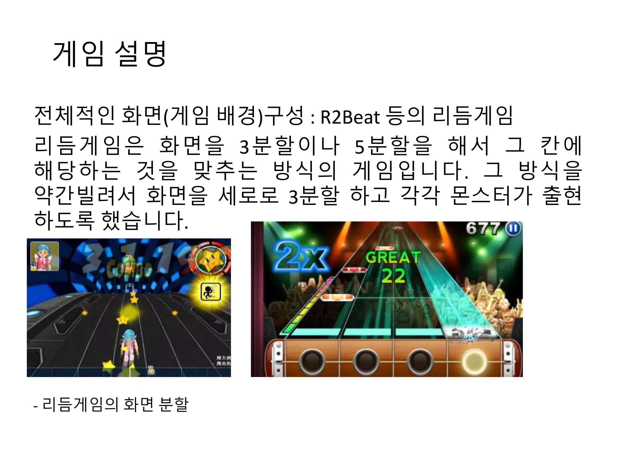 게임 설명 
전체적인 화면(게임 배경)구성 : R2Beat 등의 리듬게임 
리듬게임은 화면을 3분할이나 5분할을 해서 그 칸에 
해당하는 것을 맞추는 방식의 게임입니다. 그 방식을 
약간빌려서 화면을 세로로 3분할 하고 각각 몬스터가 출현 
하도록 했습니다. 
- 리듬게임의 화면 분할 
 