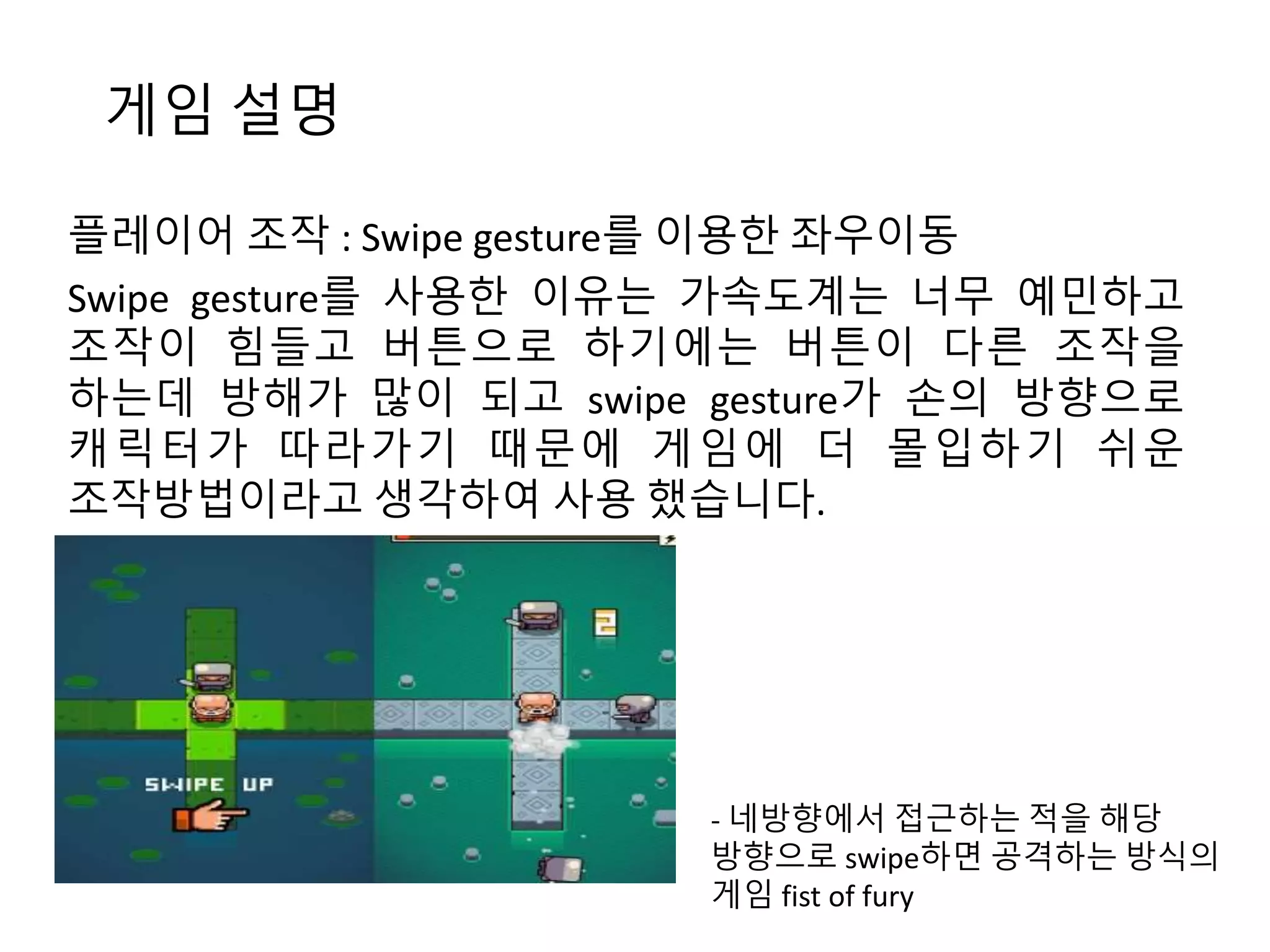 게임 설명 
플레이어 조작 : Swipe gesture를 이용한 좌우이동 
Swipe gesture를 사용한 이유는 가속도계는 너무 예민하고 
조작이 힘들고 버튼으로 하기에는 버튼이 다른 조작을 
하는데 방해가 많이 되고 swipe gesture가 손의 방향으로 
캐릭터가 따라가기 때문에 게임에 더 몰입하기 쉬운 
조작방법이라고 생각하여 사용 했습니다. 
- 네방향에서 접근하는 적을 해당 
방향으로 swipe하면 공격하는 방식의 
게임 fist of fury 
 