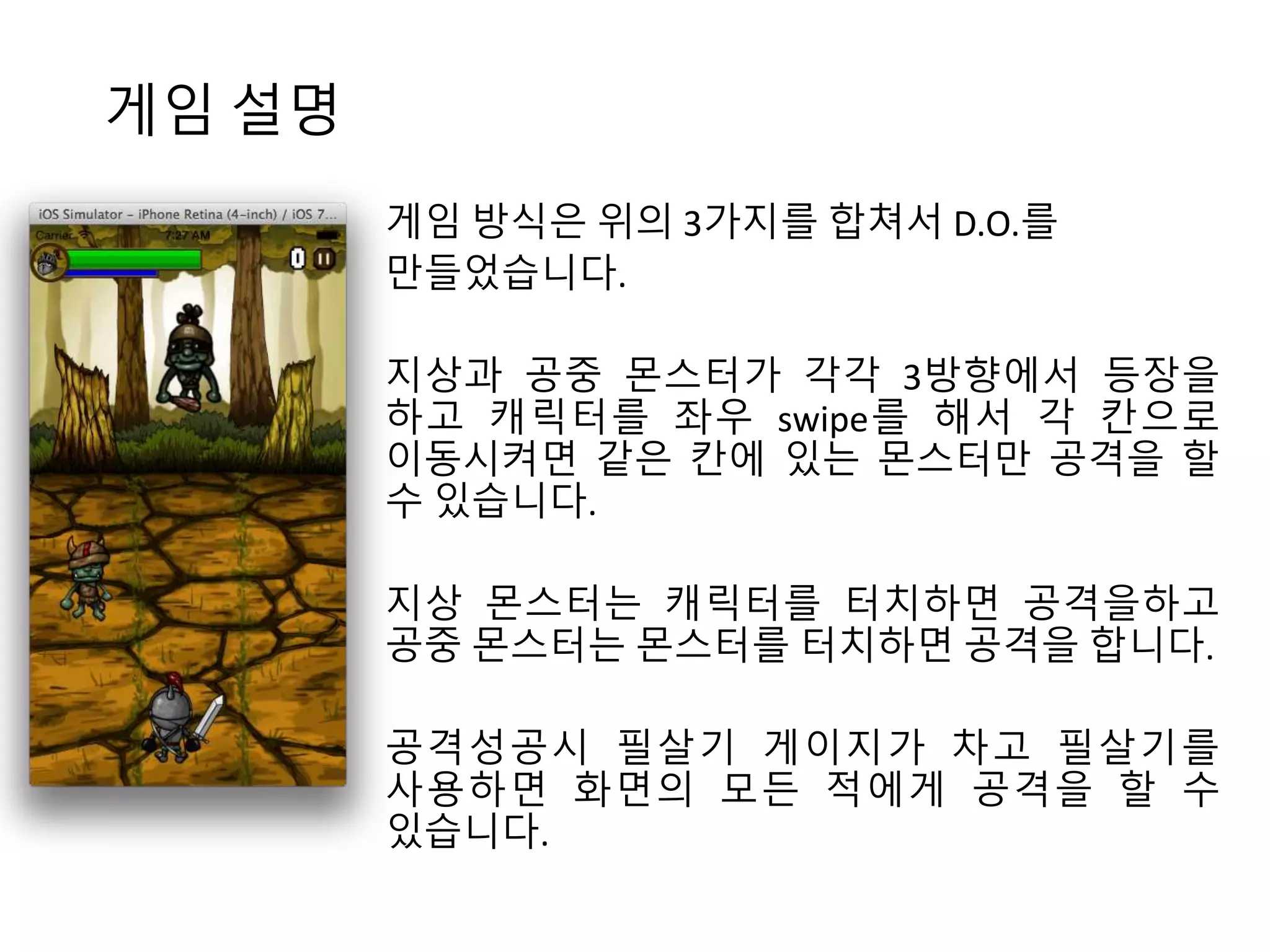 게임 설명 
게임 방식은 위의 3가지를 합쳐서 D.O.를 
만들었습니다. 
지상과 공중 몬스터가 각각 3방향에서 등장을 
하고 캐릭터를 좌우 swipe를 해서 각 칸으로 
이동시켜면 같은 칸에 있는 몬스터만 공격을 할 
수 있습니다. 
지상 몬스터는 캐릭터를 터치하면 공격을하고 
공중 몬스터는 몬스터를 터치하면 공격을 합니다. 
공격성공시 필살기 게이지가 차고 필살기를 
사용하면 화면의 모든 적에게 공격을 할 수 
있습니다. 
 