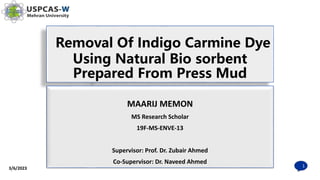 Removal Of Indigo Carmine Dye
Using Natural Bio sorbent
Prepared From Press Mud
3/6/2023
1
MAARIJ MEMON
MS Research Scholar
19F-MS-ENVE-13
Supervisor: Prof. Dr. Zubair Ahmed
Co-Supervisor: Dr. Naveed Ahmed
 