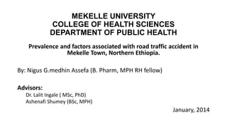 MEKELLE UNIVERSITY
COLLEGE OF HEALTH SCIENCES
DEPARTMENT OF PUBLIC HEALTH
Prevalence and factors associated with road traffic accident in
Mekelle Town, Northern Ethiopia.
By: Nigus G.medhin Assefa (B. Pharm, MPH RH fellow)

Advisors:
Dr. Lalit Ingale ( MSc, PhD)
Ashenafi Shumey (BSc, MPH)

January, 2014

 