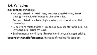 3.4. Variables
Independent variables:
• Factors related to taxi drivers; like over speed driving, drunk
driving and socio-demographic characteristics.
• Factors related to vehicle; high service year of vehicle, vehicle
ownership.
• Pedestrians related factors; like failure to respects traffic rule, e.g.
left hand-rule, zebra crossing.
• Environmental conditions like road condition, rain, night driving.
Dependent variable/outcome: An event of road traffic accident

 