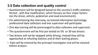 3.5 Data collection and quality control
• Questionnaire will be designed based on the country’s traffic statistics
format , with few modification, which focuses on four major factors
(on the driver, vehicle, pedestrian and road environment).
• For administering the interview, six trained information technology
professional data collectors and one supervisor will participate.
• One day training will be prearranged to data collectors and supervisor.
• The questionnaire will be first pre tested on 5% or 30 taxi drivers.
• Taxi drivers will not be stopped while driving, instead they will be
approached at refueling stations and at their waiting places.
• Data will be entered by the principal investigator and will be cleaned
before analysis.

 