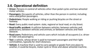 3.6. Operational definition
• Driver: Persons in control of vehicles other than pedal cycles and two-wheeled
motor vehicles.
• Passengers: Occupants of vehicles, other than the person in control, including
extra seat/pillion passengers.
• Pedestrians: People walking or riding or pushing bicycles on the street or
footway.
• Road: Every public road system: state, regional or local road, or city Street.
• Road traffic accident: A collision between vehicles; between vehicles and
pedestrians; between vehicles and animals; or between vehicles and fixed
obstacle.
• Road users: Pedestrians and vehicle users which include all occupants (i.e. driver
or rider and passengers).
• Taxi: a vehicle, whose driver is paid to transport passengers and their light
commodities, typically for short distances.
• Vehicle: A machine that is used to carry people or goods from one place to
another, it could be bicycle, motor cycle or three and above wheeled machine.

 