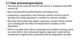 3.7 Data processing/analysis
• The data will be entered into EPI Info version 7 analyzed using SPSS
version 20.
• Data cleaning will be performed for correcting errors.
• Frequencies, proportions and summary statistics will be used to
describe the study population in relation to relevant variables.
• Bivariate and multivariate logistic regression analysis will be carried
out to distinguish the effect of independent variables on the
dependent.
• 95% CI and odds ratio will be computed and variables having p-value
less than 0.05 in the multivariate logistic regression model will be
considered as significantly associated with the dependent variable.

 