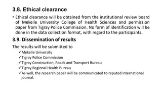 3.8. Ethical clearance
• Ethical clearance will be obtained from the institutional review board
of Mekelle University College of Health Sciences and permission
paper from Tigray Police Commission. No form of identification will be
done in the data collection format, with regard to the participants.

3.9. Dissemination of results
The results will be submitted to
Mekelle University
Tigray Police Commission
Tigray Construction, Roads and Transport Bureau
Tigray Regional Health Bureau
As well, the research paper will be communicated to reputed international
journal.

 