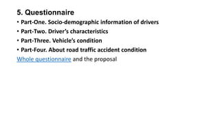 5. Questionnaire
• Part-One. Socio-demographic information of drivers
• Part-Two. Driver’s characteristics
• Part-Three. Vehicle’s condition
• Part-Four. About road traffic accident condition
Whole questionnaire and the proposal

 