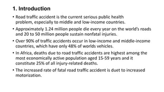 1. Introduction
• Road traffic accident is the current serious public health
problem, especially to middle and low-income countries.
• Approximately 1.24 million people die every year on the world’s roads
and 20 to 50 million people sustain nonfatal injuries.
• Over 90% of traffic accidents occur in low-income and middle-income
countries, which have only 48% of worlds vehicles.
• In Africa, deaths due to road traffic accidents are highest among the
most economically active population aged 15-59 years and it
constitute 25% of all injury-related deaths.
• The increased rate of fatal road traffic accident is duet to increased
motorization.

 