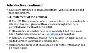 Introduction, continued
• Causes are attributed to driver, pedestrians, vehicles condition and
road environment.

1.1. Statement of the problem
• Unlike HIV, TB and malaria, where there are dozens of researches, less
attention has been given to RTA research although it has been
predicted to be the third killer in 2020.
• In Ethiopia, few researches have been conducted, but most are in
Addis Ababa, have limitation in study design and sampling.
• In addition, information regarding traffic accidents in Tigray region is
limited to Police Commission official reports.
• Therefore, the purpose of this research is to fill this information gap
on RTA in Tigray

 