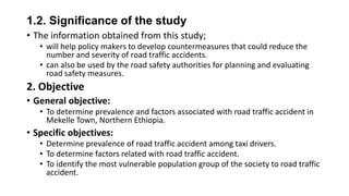 1.2. Significance of the study
• The information obtained from this study;
• will help policy makers to develop countermeasures that could reduce the
number and severity of road traffic accidents.
• can also be used by the road safety authorities for planning and evaluating
road safety measures.

2. Objective
• General objective:
• To determine prevalence and factors associated with road traffic accident in
Mekelle Town, Northern Ethiopia.

• Specific objectives:
• Determine prevalence of road traffic accident among taxi drivers.
• To determine factors related with road traffic accident.
• To identify the most vulnerable population group of the society to road traffic
accident.

 