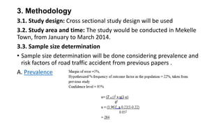 3. Methodology
3.1. Study design: Cross sectional study design will be used
3.2. Study area and time: The study would be conducted in Mekelle
Town, from January to March 2014.
3.3. Sample size determination
• Sample size determination will be done considering prevalence and
risk factors of road traffic accident from previous papers .
A. Prevalence

 