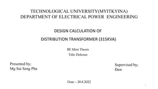 TECHNOLOGICAL UNIVERSITY(MYITKYINA)
DEPARTMENT OF ELECTRICAL POWER ENGINEERING
DESIGN CALCULATION OF
DISTRIBUTION TRANSFORMER (315KVA)
BE Mini Thesis
Title Defense
1
Presented by;
Mg Sai Seng Pha
Supervised by;
Daw
Date – 28.8.2022
 