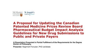 A Proposal for Updating the Canadian
Patented Medicine Prices Review Board
Pharmaceutical Budget Impact Analysis
Guidelines for New Drug Submissions to
Public and Private Payers
A Dissertation Presented in Partial Fulfillment of the Requirements for the Degree
Doctor of Philosophy
Presenter: Naghmeh Foroutan, PhD candidate
 
