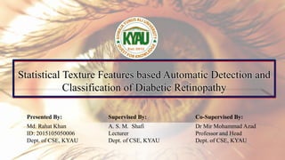 Statistical Texture Features based Automatic Detection and
Classification of Diabetic Retinopathy
Presented By: Supervised By: Co-Supervised By:
Md. Rahat Khan
ID: 2015105050006
Dept. of CSE, KYAU
A. S. M. Shafi
Lecturer
Dept. of CSE, KYAU
Dr Mir Mohammad Azad
Professor and Head
Dept. of CSE, KYAU
 