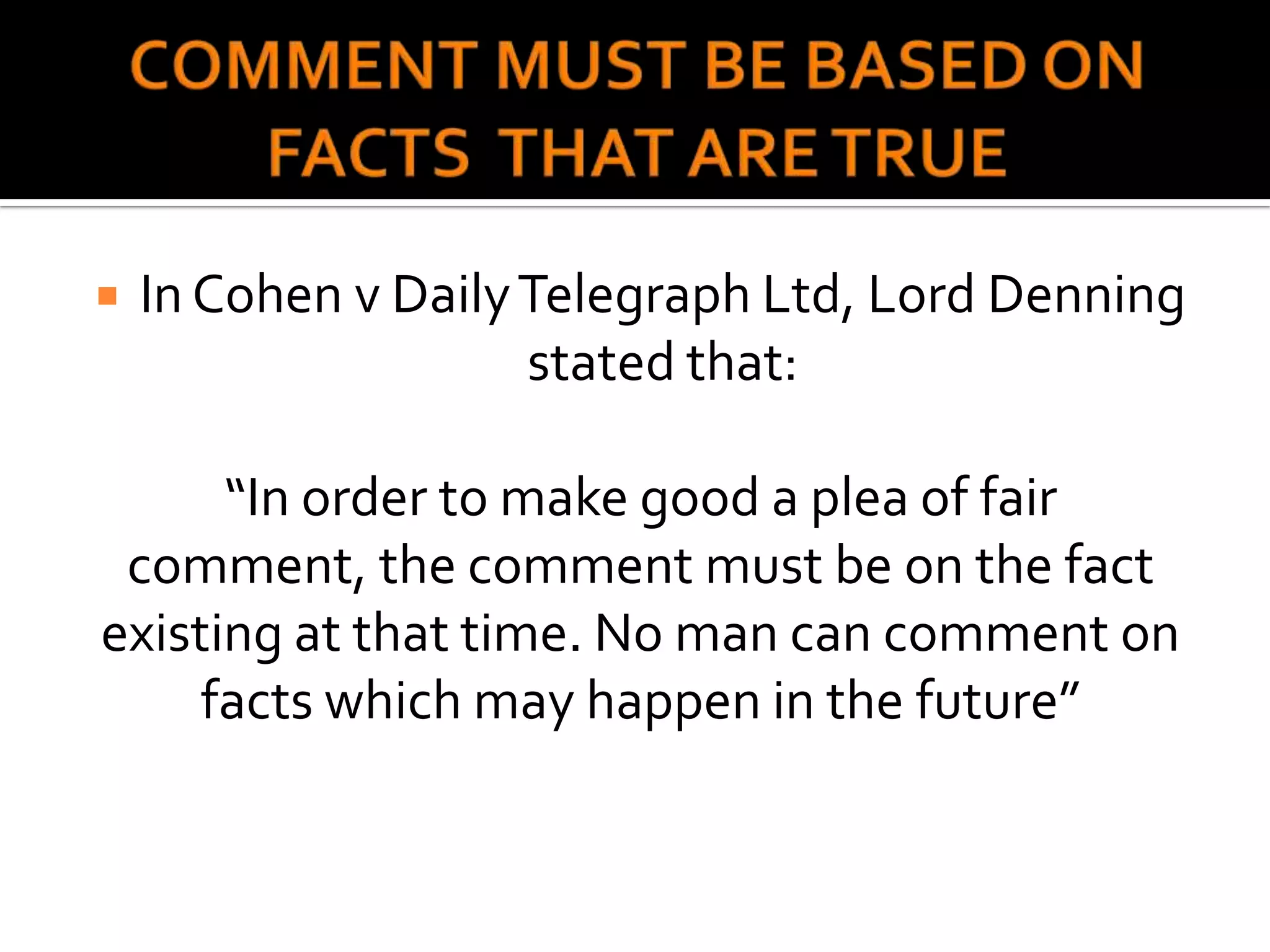    In Cohen v Daily Telegraph Ltd, Lord Denning
                     stated that:

      “In order to make good a plea of fair
 comment, the comment must be on the fact
existing at that time. No man can comment on
     facts which may happen in the future”
 