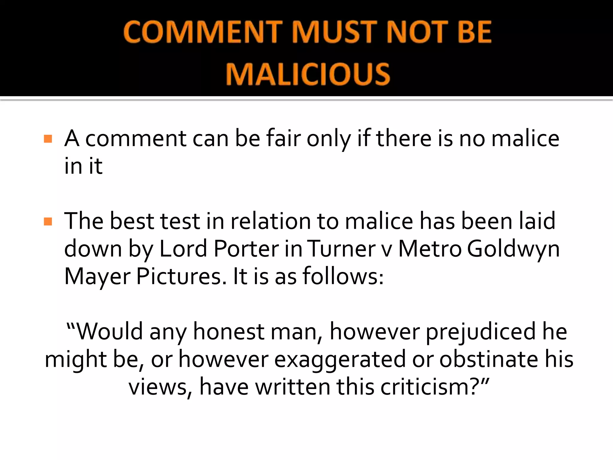    A comment can be fair only if there is no malice
    in it

   The best test in relation to malice has been laid
    down by Lord Porter in Turner v Metro Goldwyn
    Mayer Pictures. It is as follows:

 “Would any honest man, however prejudiced he
might be, or however exaggerated or obstinate his
       views, have written this criticism?”
 
