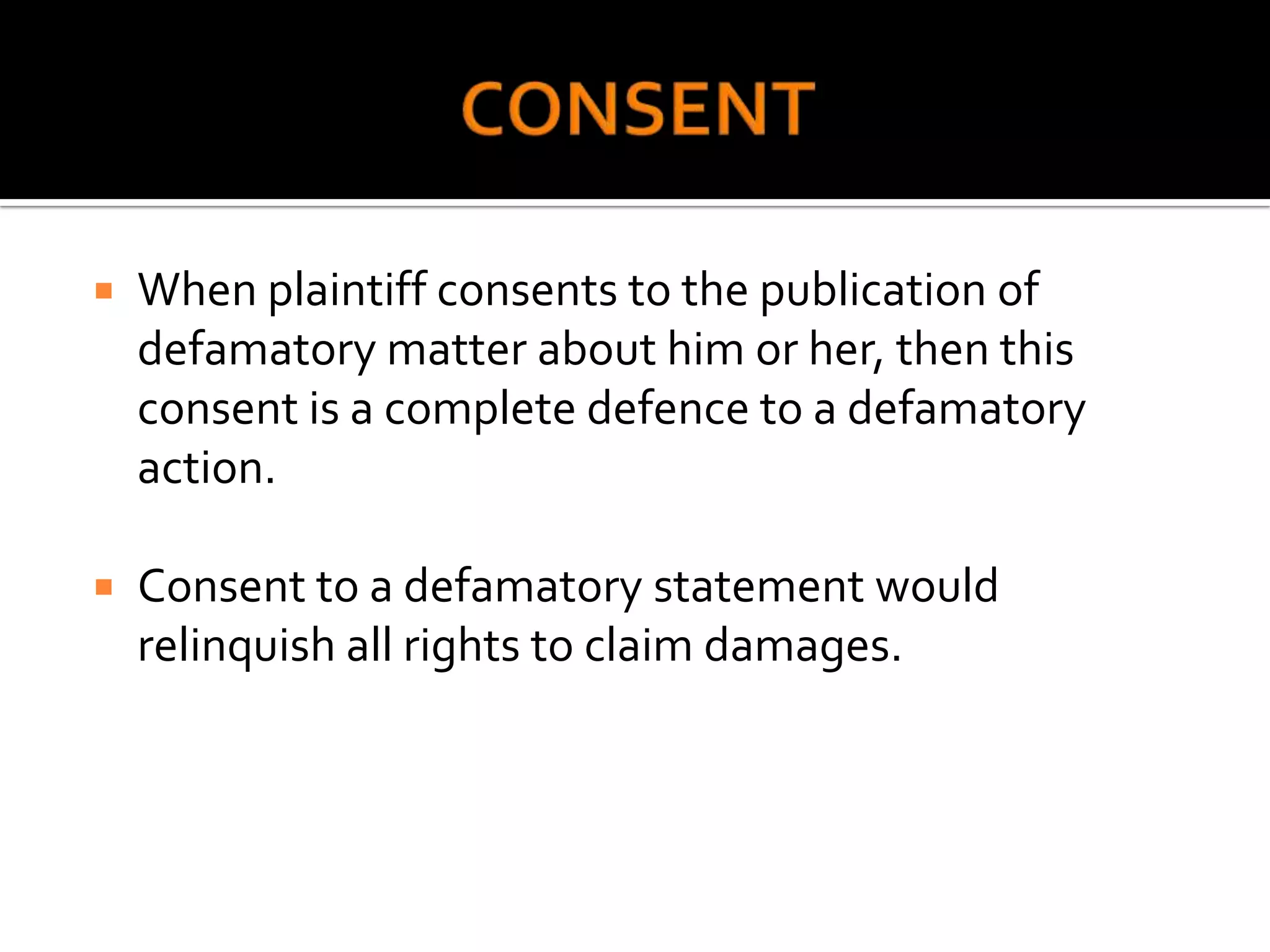    When plaintiff consents to the publication of
    defamatory matter about him or her, then this
    consent is a complete defence to a defamatory
    action.

   Consent to a defamatory statement would
    relinquish all rights to claim damages.
 