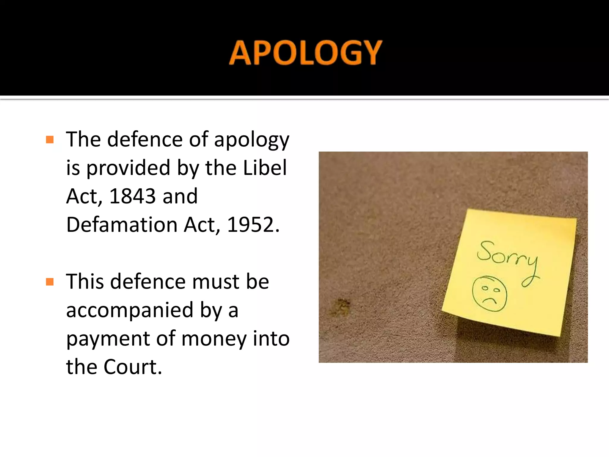    The defence of apology
    is provided by the Libel
    Act, 1843 and
    Defamation Act, 1952.

   This defence must be
    accompanied by a
    payment of money into
    the Court.
 