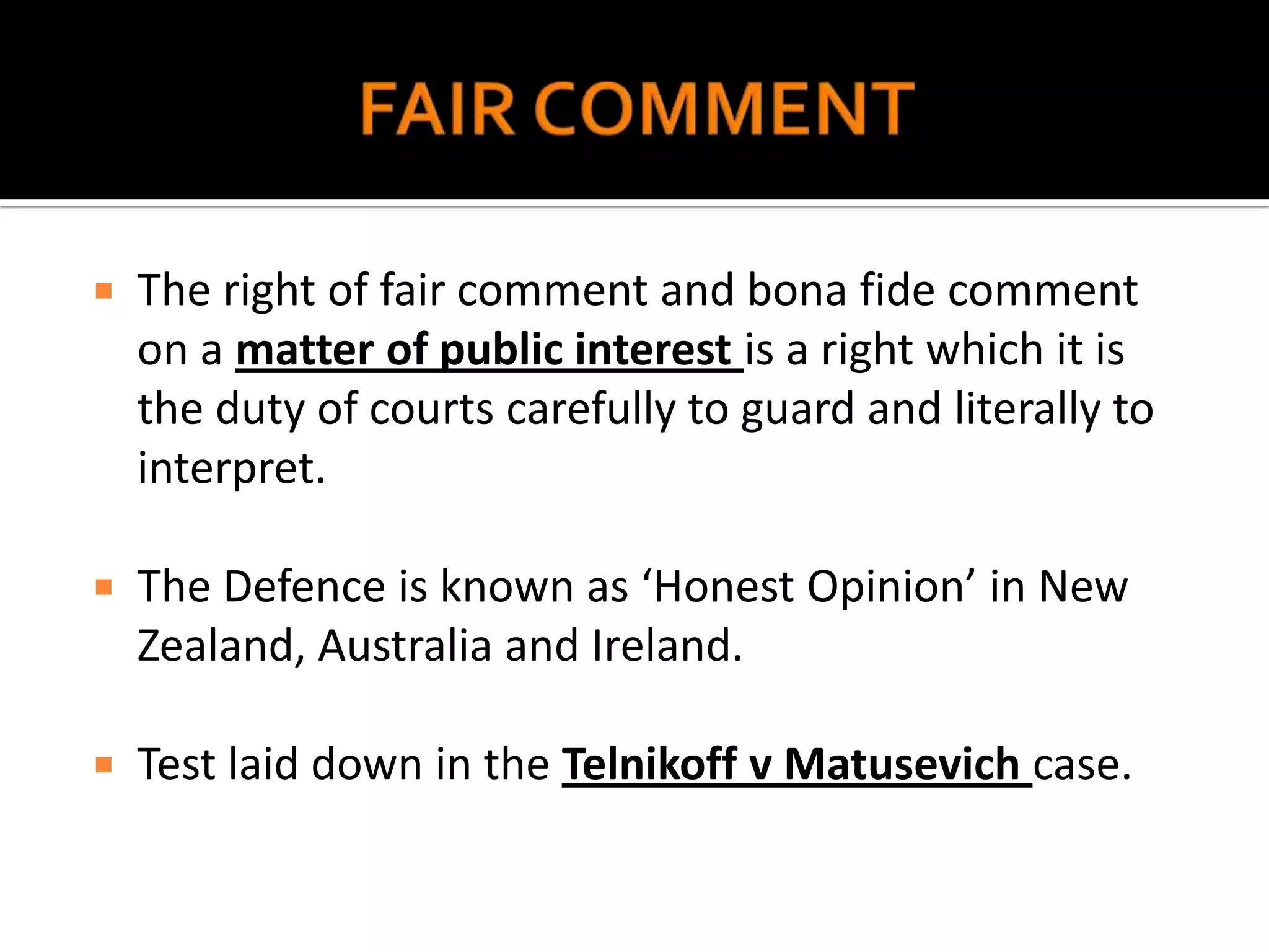    The right of fair comment and bona fide comment
    on a matter of public interest is a right which it is
    the duty of courts carefully to guard and literally to
    interpret.

   The Defence is known as ‘Honest Opinion’ in New
    Zealand, Australia and Ireland.

   Test laid down in the Telnikoff v Matusevich case.
 