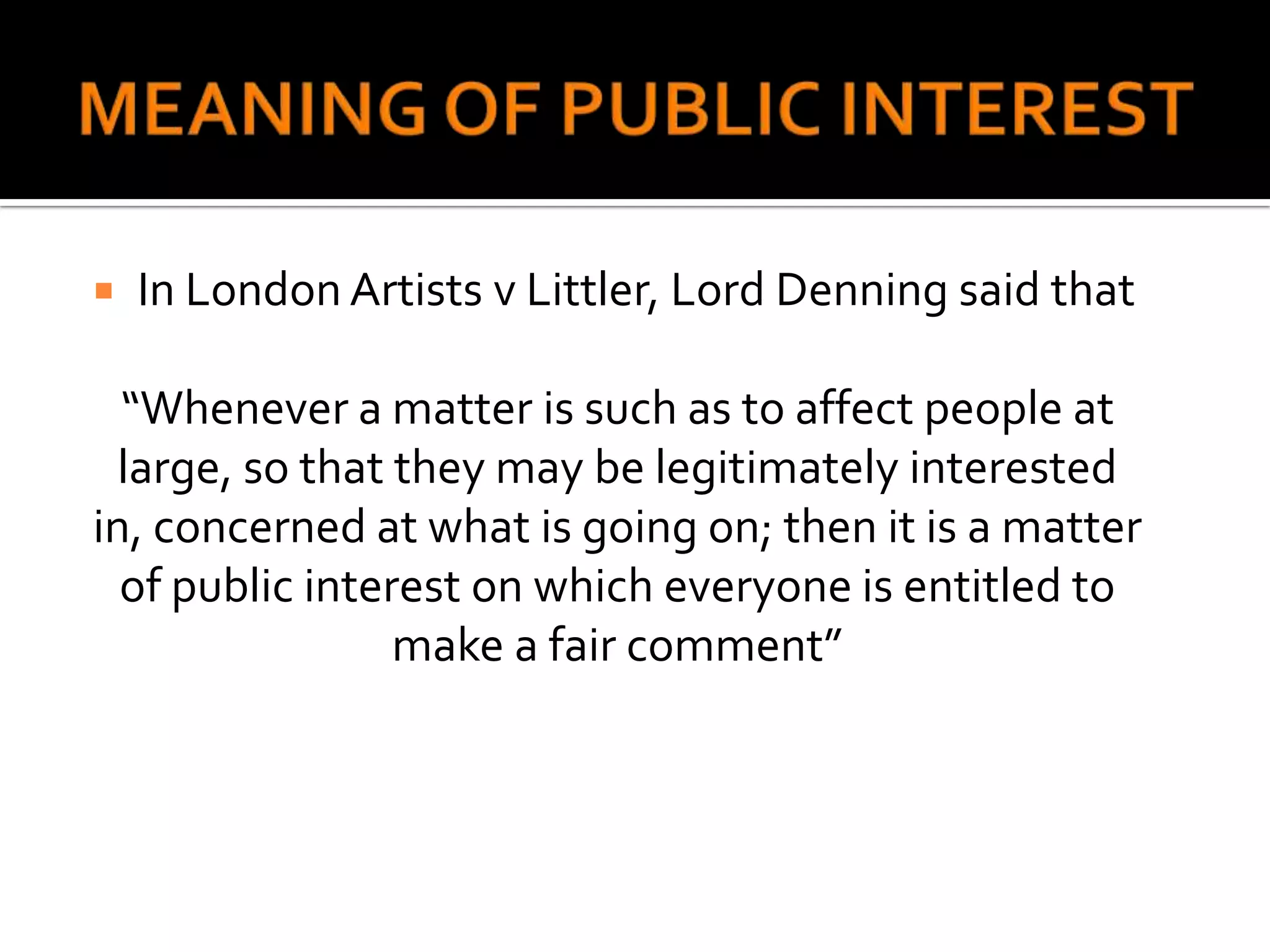    In London Artists v Littler, Lord Denning said that

  “Whenever a matter is such as to affect people at
  large, so that they may be legitimately interested
in, concerned at what is going on; then it is a matter
  of public interest on which everyone is entitled to
                 make a fair comment”
 