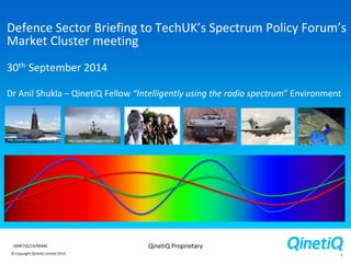 © Copyright QinetiQ Limited 2014
QinetiQ ProprietaryQINETIQ/14/00446
Defence Sector Briefing to TechUK’s Spectrum Policy Forum’s
Market Cluster meeting
30th September 2014
Dr Anil Shukla – QinetiQ Fellow “Intelligently using the radio spectrum” Environment
1
 