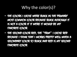 Why the color(s)?
• The colors I chose were black as the primary
most common color because black although it
is not a color if it were it would be my
favorite color
• The second color red, the “trim” I chose red
because I think that I works pretty well when a
secondary color to black and red is my second
favorite color

 