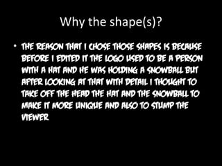 Why the shape(s)?
• The reason that I chose those shapes is because
before I edited it the logo used to be a person
with a hat and he was holding a snowball but
after looking at that with detail I thought to
take off the head the hat and the snowball to
make it more unique and also to stump the
viewer

 