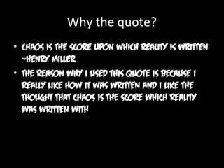 Why the quote?
• Chaos is the score upon which reality is written
~Henry Miller
• The reason why I used this quote is because I
really like how it was written and I like the
thought that chaos is the score which reality
was written with

 