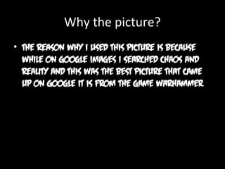 Why the picture?
• The reason why I used this picture is because
while on Google images I searched chaos and
reality and this was the best picture that came
up on Google it is from the game warhammer

 