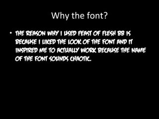 Why the font?
• The reason why I used Feast of Flesh BB is
because I liked the look of the font and it
inspired me to actually work because the name
of the font sounds chaotic.

 