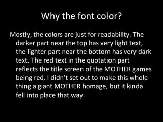 Why the font color?
Mostly, the colors are just for readability. The
darker part near the top has very light text,
the lighter part near the bottom has very dark
text. The red text in the quotation part
reflects the title screen of the MOTHER games
being red. I didn’t set out to make this whole
thing a giant MOTHER homage, but it kinda
fell into place that way.

 
