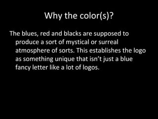 Why the color(s)?
The blues, red and blacks are supposed to
produce a sort of mystical or surreal
atmosphere of sorts. This establishes the logo
as something unique that isn’t just a blue
fancy letter like a lot of logos.

 