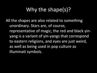 Why the shape(s)?
All the shapes are also related to something
unordinary. Stars are, of course,
representative of magic, the red and black yinyang is a variant of yin-yangs that correspond
to eastern religions, and eyes are just weird,
as well as being used in pop culture as
Illuminati symbols.

 