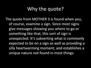 Why the quote?
The quote from MOTHER 3 is found when you,
of course, examine a sign. Since most signs
give messages showing you where to go or
something like that, this sort of sign is
unexpected. It’s subverting what is commonly
expected to be on a sign as well as providing a
silly heartwarming moment, and establishes a
unique nature not found in most things.

 
