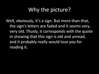 Why the picture?
Well, obviously, it’s a sign. But more than that,
the sign’s letters are faded and it seems very,
very old. Thusly, it corresponds with the quote
in showing that this sign is old and unread,
and it probably really would love you for
reading it.

 
