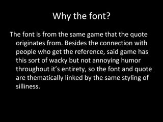 Why the font?
The font is from the same game that the quote
originates from. Besides the connection with
people who get the reference, said game has
this sort of wacky but not annoying humor
throughout it’s entirety, so the font and quote
are thematically linked by the same styling of
silliness.

 