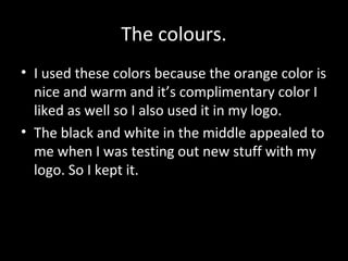 The colours.
• I used these colors because the orange color is
nice and warm and it’s complimentary color I
liked as well so I also used it in my logo.
• The black and white in the middle appealed to
me when I was testing out new stuff with my
logo. So I kept it.

 