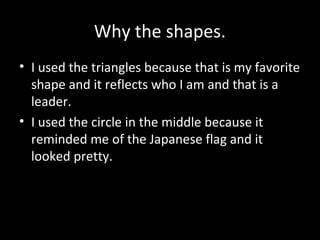 Why the shapes.
• I used the triangles because that is my favorite
shape and it reflects who I am and that is a
leader.
• I used the circle in the middle because it
reminded me of the Japanese flag and it
looked pretty.

 