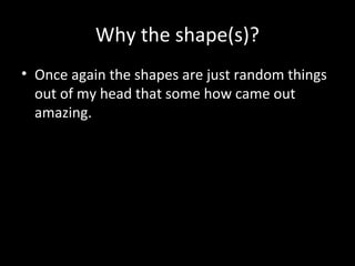 Why the shape(s)?
• Once again the shapes are just random things
out of my head that some how came out
amazing.

 