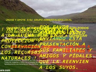 !   HAY QUE SUMARSE A LA LUCHA POR LA PROTECCION Y CONSERVACIÓN DE LOS RECURSOS NATURALES   !   POR FAVOR.. AYÚDENOS USTED ENVIANDO ESTA PRESENTACIÓN A SUS FAMILIARES Y AMIGOS Y PÍDALES QUE LA REENVIEN A LOS SUYOS. GRACIAS [email_address] DESPERTANDO LA CONCIENCIA AMBIENTALISTA   2008 CUANDO  EL HOMBRE HAYA ACABADO CON TODOS LOS RECURSOS NATURALES……   LOGRARÁ  SUBSISTIR  SIN  LLEGAR  A  DEPREDAR  A  SU  PROPIA ESPECIE?   NOS COMEREMOS, ENTONCES …  LOS UNOS A LOS OTROS  ? Editado para propósitos educativos sin fines de ganancia o lucro de ningún tipo.  Todas las imágenes y textos son propiedad de sus respectivos autores y dueños.  Agradeceremos sus comentarios. Escríbanos a:  [email_address] ÚNASE Y APOYE  A SU  GRUPO AMBIENTALISTA LOCAL a Free PPS by   V it ano ble 