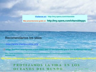 Recomendamos los sitios:    http:// burica.wordpress.com /2007/06/17/un-triunfo-para-las-ballenas-en- cbi /   http://www.greenpeace.org/mexico/photosvideos/slideshows/greenpeace-finder-japansk-hval?page=6 PROTEJAMOS LA VIDA  EN LOS OCEANOS DEL MUNDO a Free PPS by   V it ano ble http://www.ciampanama.org/ Vísítenos en :   http:// my.opera.com / vitanoble Mas presentaciones gratis en:  http:// my.opera.com / vitanoblepps http:// www.oceansentry.org / lang -es/ menu - shepherd - news /311- there - something - rotten - denmark.htm 