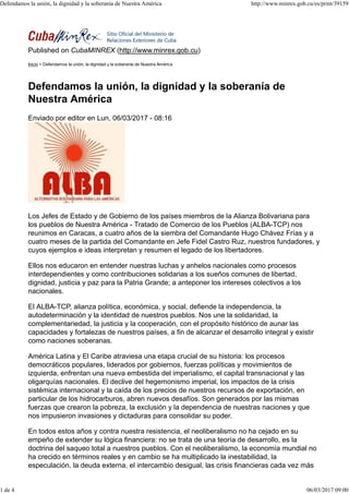 Published on CubaMINREX (http://www.minrex.gob.cu)
Inicio > Defendamos la unión, la dignidad y la soberanía de Nuestra América
Defendamos la unión, la dignidad y la soberanía de
Nuestra América
Enviado por editor en Lun, 06/03/2017 - 08:16
Los Jefes de Estado y de Gobierno de los países miembros de la Alianza Bolivariana para
los pueblos de Nuestra América - Tratado de Comercio de los Pueblos (ALBA-TCP) nos
reunimos en Caracas, a cuatro años de la siembra del Comandante Hugo Chávez Frías y a
cuatro meses de la partida del Comandante en Jefe Fidel Castro Ruz, nuestros fundadores, y
cuyos ejemplos e ideas interpretan y resumen el legado de los libertadores.
Ellos nos educaron en entender nuestras luchas y anhelos nacionales como procesos
interdependientes y como contribuciones solidarias a los sueños comunes de libertad,
dignidad, justicia y paz para la Patria Grande; a anteponer los intereses colectivos a los
nacionales.
El ALBA-TCP, alianza política, económica, y social, defiende la independencia, la
autodeterminación y la identidad de nuestros pueblos. Nos une la solidaridad, la
complementariedad, la justicia y la cooperación, con el propósito histórico de aunar las
capacidades y fortalezas de nuestros países, a fin de alcanzar el desarrollo integral y existir
como naciones soberanas.
América Latina y El Caribe atraviesa una etapa crucial de su historia: los procesos
democráticos populares, liderados por gobiernos, fuerzas políticas y movimientos de
izquierda, enfrentan una nueva embestida del imperialismo, el capital transnacional y las
oligarquías nacionales. El declive del hegemonismo imperial, los impactos de la crisis
sistémica internacional y la caída de los precios de nuestros recursos de exportación, en
particular de los hidrocarburos, abren nuevos desafíos. Son generados por las mismas
fuerzas que crearon la pobreza, la exclusión y la dependencia de nuestras naciones y que
nos impusieron invasiones y dictaduras para consolidar su poder.
En todos estos años y contra nuestra resistencia, el neoliberalismo no ha cejado en su
empeño de extender su lógica financiera: no se trata de una teoría de desarrollo, es la
doctrina del saqueo total a nuestros pueblos. Con el neoliberalismo, la economía mundial no
ha crecido en términos reales y en cambio se ha multiplicado la inestabilidad, la
especulación, la deuda externa, el intercambio desigual, las crisis financieras cada vez más
Defendamos la unión, la dignidad y la soberanía de Nuestra América http://www.minrex.gob.cu/es/print/39159
1 de 4 06/03/2017 09:00
 