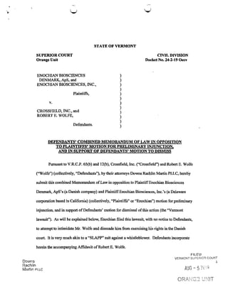 STATE OF VERMONT
SUPERIOR COURT CIVIL DIVISION
Orange Unit Docket No. 24-2-19 Oecv
ENOCHIAN BIOSCIENCES
DENMARK, ApS, and
ENOCHIAN BIOSCIENCES, INC.,
Plaintiffs,
v.
CROSSFIELD, INC., and
ROBERT E. WOLFE,
Defendants.
DEFENDANTS’ COMBINED MEMORANDUM OF LAW IN OPPOSITION
T0 PLAINTIFFS’MOTION FOR PRELIMINARY INJUNCTION,
AND IN SUPPORT OF DEFENDANTS’ MOTION TO DISMISS
Pursuant to V.R.C.P. 65(1)) and 120)), Crossﬁeld, Inc. (“Crossﬁeld”) and Robert E. Wolfe
(“Wolfe”) (collectively, “Defendants”), by their attorneys Downs Rachlin Martin PLLC, hereby
submit this combined Memorandum ofLaw in opposition to PlaintiffEnochian Biosciences
Denmark, ApS’s (a Danish company) and Plaintiff Enochian Biosciences, Inc.’s (a Delaware
corporation based in California) (collectively, “Plaintiffs” or “Enochian”) motion for preliminary
injunction, and in support ofDefendants’ motion for dismissal ofthis action (the “Vermont
lawsuit”). As will be explained below, Enochian ﬁled this lawsuit, with no notice to Defendants,
to attempt to intimidate Mr. Wolfe and dissuade him from exercising his rights in the Danish
court. It is very much akin to a “SLAPP” suit against a whistleblower. Defendants incorporate
herein the accompanying Afﬁdavit ofRobert E. Wolfe.
FILED
D
VERMONT SUPERIOR COURT
owns 3
Rachlin .—
. ’t | _ / MU
Martm PLLC H96 5 4.
ORANGE UNlT
))))))))))))
 