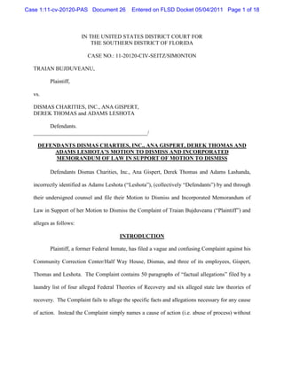 Case 1:11-cv-20120-PAS Document 26            Entered on FLSD Docket 05/04/2011 Page 1 of 18



                        IN THE UNITED STATES DISTRICT COURT FOR
                            THE SOUTHERN DISTRICT OF FLORIDA

                          CASE NO.: 11-20120-CIV-SEITZ/SIMONTON

  TRAIAN BUJDUVEANU,

         Plaintiff,

  vs.

  DISMAS CHARITIES, INC., ANA GISPERT,
  DEREK THOMAS and ADAMS LESHOTA

        Defendants.
  _________________________________________/

    DEFENDANTS DISMAS CHARTIES, INC., ANA GISPERT, DEREK THOMAS AND
         ADAMS LESHOTA’S MOTION TO DISMISS AND INCORPORATED
         MEMORANDUM OF LAW IN SUPPORT OF MOTION TO DISMISS

         Defendants Dismas Charities, Inc., Ana Gispert, Derek Thomas and Adams Lashanda,

  incorrectly identified as Adams Leshota (“Leshota”), (collectively “Defendants”) by and through

  their undersigned counsel and file their Motion to Dismiss and Incorporated Memorandum of

  Law in Support of her Motion to Dismiss the Complaint of Traian Bujduveanu (“Plaintiff”) and

  alleges as follows:

                                        INTRODUCTION

         Plaintiff, a former Federal Inmate, has filed a vague and confusing Complaint against his

  Community Correction Center/Half Way House, Dismas, and three of its employees, Gispert,

  Thomas and Leshota. The Complaint contains 50 paragraphs of “factual allegations” filed by a

  laundry list of four alleged Federal Theories of Recovery and six alleged state law theories of

  recovery. The Complaint fails to allege the specific facts and allegations necessary for any cause

  of action. Instead the Complaint simply names a cause of action (i.e. abuse of process) without
 